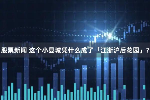 股票新闻 这个小县城凭什么成了「江浙沪后花园」？
