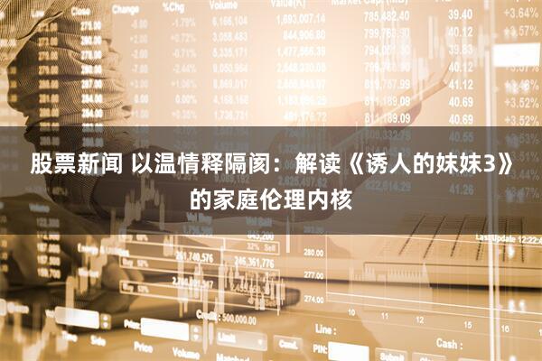 股票新闻 以温情释隔阂：解读《诱人的妺妺3》的家庭伦理内核
