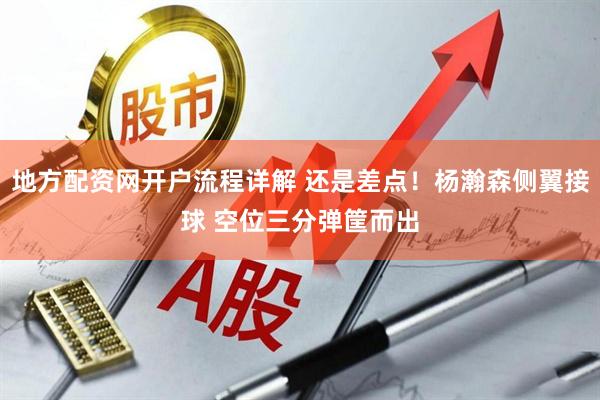 地方配资网开户流程详解 还是差点！杨瀚森侧翼接球 空位三分弹筐而出