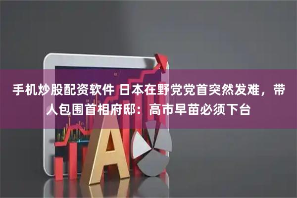 手机炒股配资软件 日本在野党党首突然发难，带人包围首相府邸：高市早苗必须下台