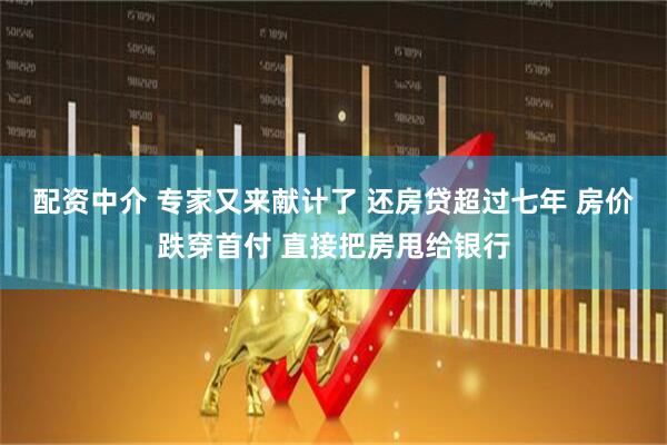 配资中介 专家又来献计了 还房贷超过七年 房价跌穿首付 直接把房甩给银行