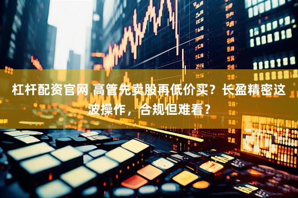 杠杆配资官网 高管先卖股再低价买？长盈精密这波操作，合规但难看？