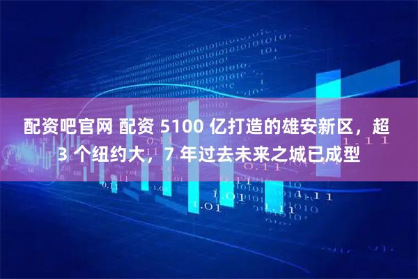 配资吧官网 配资 5100 亿打造的雄安新区，超 3 个纽约大，7 年过去未来之城已成型