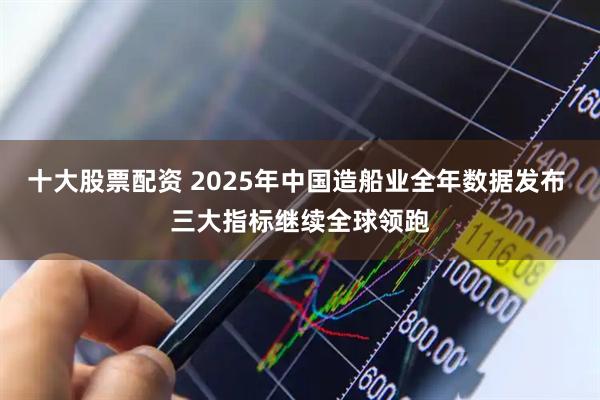 十大股票配资 2025年中国造船业全年数据发布 三大指标继续全球领跑