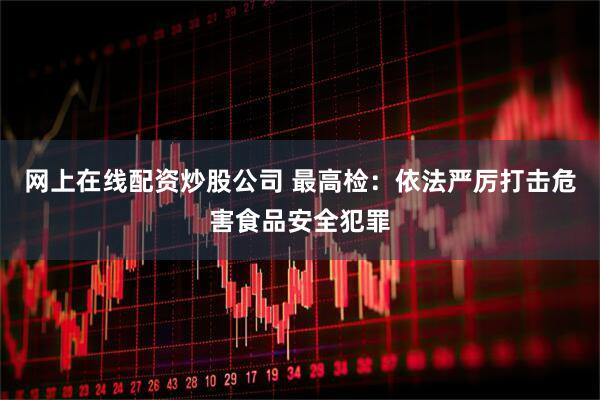 网上在线配资炒股公司 最高检：依法严厉打击危害食品安全犯罪
