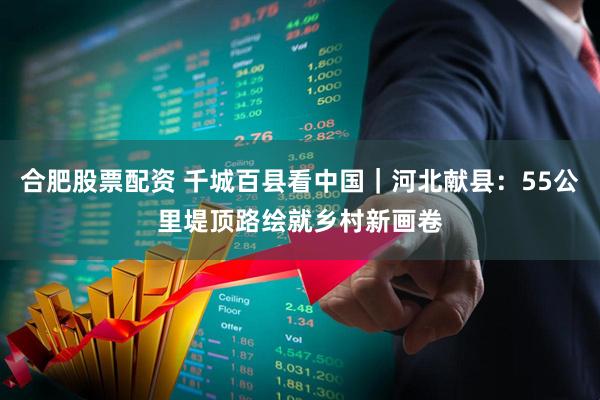 合肥股票配资 千城百县看中国｜河北献县：55公里堤顶路绘就乡村新画卷