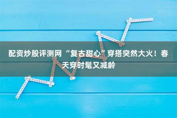 配资炒股评测网 “复古甜心”穿搭突然大火！春天穿时髦又减龄