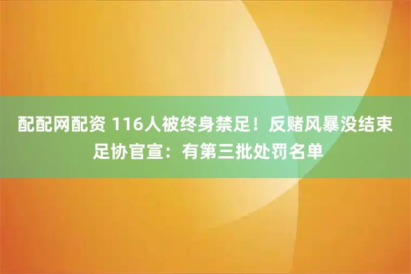 配配网配资 116人被终身禁足！反赌风暴没结束 足协官宣：有第三批处罚名单