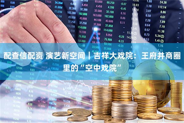配查信配资 演艺新空间｜吉祥大戏院：王府井商圈里的“空中戏院”