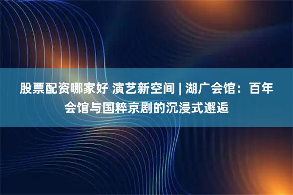 股票配资哪家好 演艺新空间 | 湖广会馆：百年会馆与国粹京剧的沉浸式邂逅