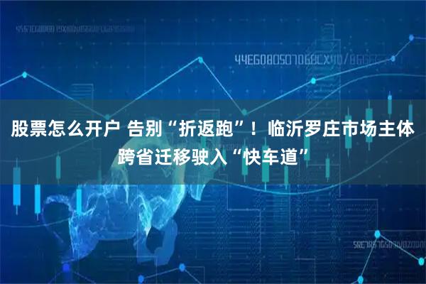 股票怎么开户 告别“折返跑”!临沂罗庄市场主体跨省迁移驶入“快车道”