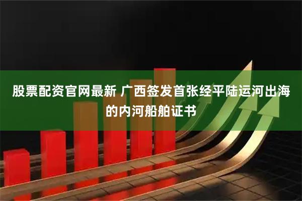 股票配资官网最新 广西签发首张经平陆运河出海的内河船舶证书