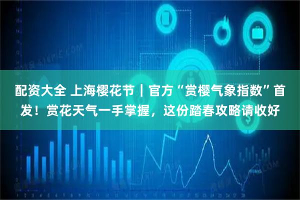 配资大全 上海樱花节｜官方“赏樱气象指数”首发！赏花天气一手掌握，这份踏春攻略请收好