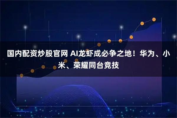 国内配资炒股官网 AI龙虾成必争之地！华为、小米、荣耀同台竞技