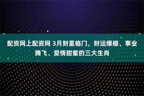 配资网上配资网 3月财星临门，财运爆棚、事业腾飞、爱情甜蜜的三大生肖