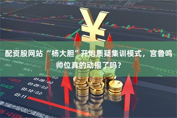 配资股网站 “杨大胆”开炮质疑集训模式,宫鲁鸣帅位真的动摇了吗?