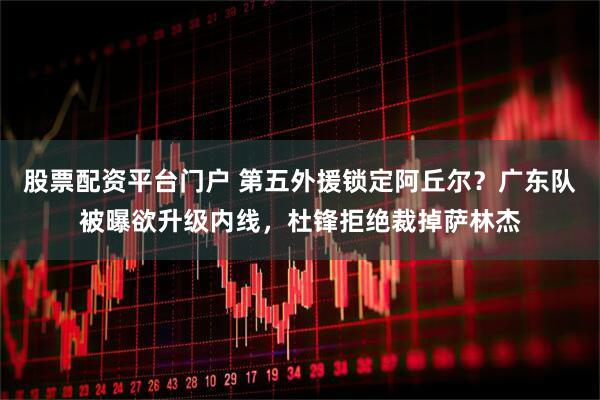 股票配资平台门户 第五外援锁定阿丘尔？广东队被曝欲升级内线，杜锋拒绝裁掉萨林杰