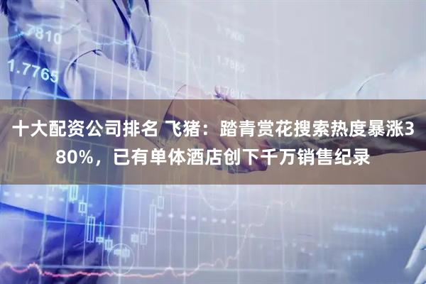 十大配资公司排名 飞猪:踏青赏花搜索热度暴涨380%,已有单体酒店创下千万销售纪录