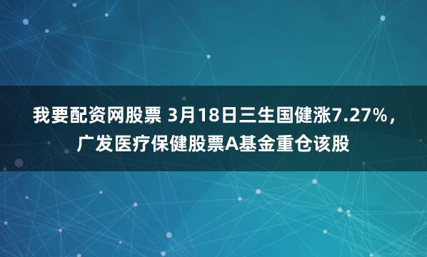 我要配资网股票 3月18日三生国健涨7.27%，广发医疗保健股票A基金重仓该股