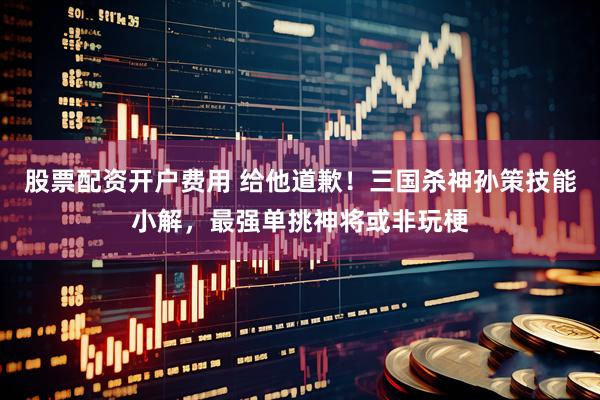 股票配资开户费用 给他道歉!三国杀神孙策技能小解,最强单挑神将或非玩梗