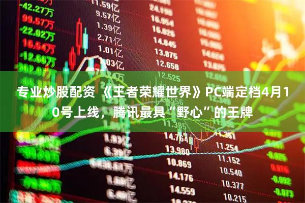 专业炒股配资 《王者荣耀世界》PC端定档4月10号上线，腾讯最具“野心”的王牌