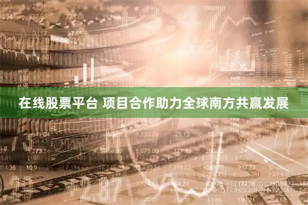 在线股票平台 项目合作助力全球南方共赢发展