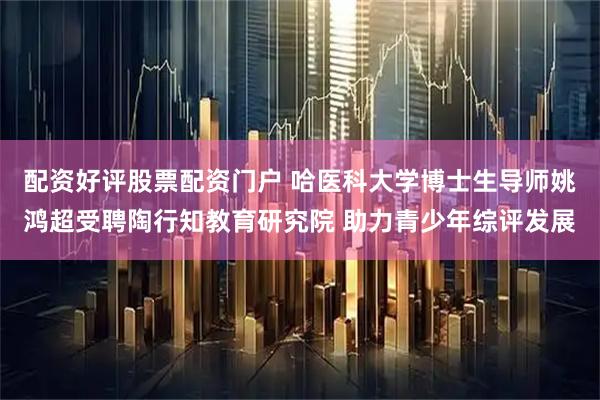 配资好评股票配资门户 哈医科大学博士生导师姚鸿超受聘陶行知教育研究院 助力青少年综评发展