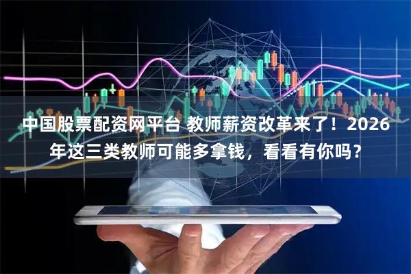 中国股票配资网平台 教师薪资改革来了！2026年这三类教师可能多拿钱，看看有你吗？