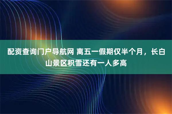 配资查询门户导航网 离五一假期仅半个月,长白山景区积雪还有一人多高