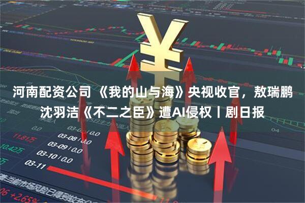 河南配资公司 《我的山与海》央视收官，敖瑞鹏沈羽洁《不二之臣》遭AI侵权丨剧日报