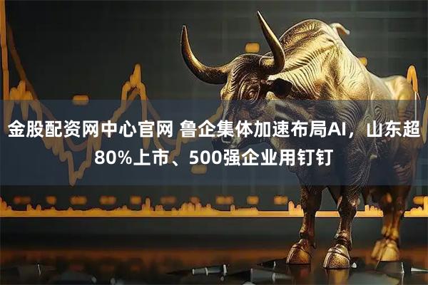 金股配资网中心官网 鲁企集体加速布局AI,山东超80%上市、500强企业用钉钉