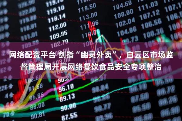 网络配资平台 剑指“幽灵外卖”，白云区市场监督管理局开展网络餐饮食品安全专项整治