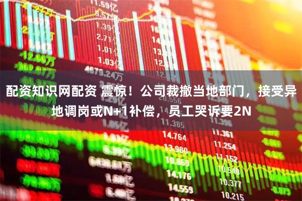 配资知识网配资 震惊！公司裁撤当地部门，接受异地调岗或N+1补偿，员工哭诉要2N