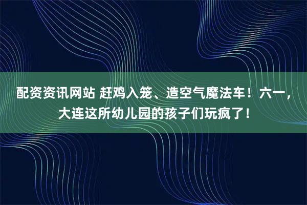 配资资讯网站 赶鸡入笼、造空气魔法车！六一，大连这所幼儿园的孩子们玩疯了！